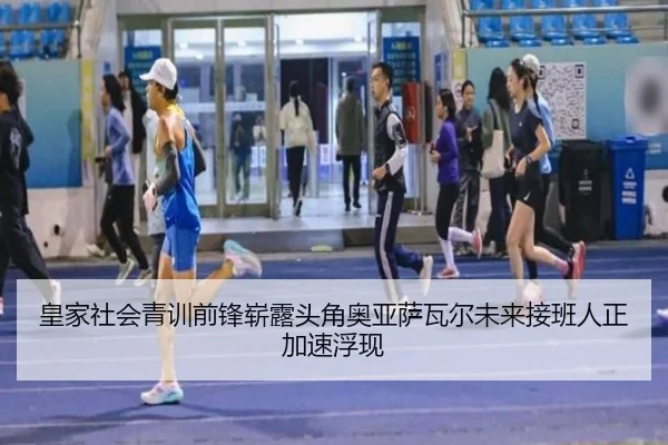 皇家社会青训前锋崭露头角奥亚萨瓦尔未来接班人正加速浮现
