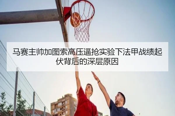 马赛主帅加图索高压逼抢实验下法甲战绩起伏背后的深层原因