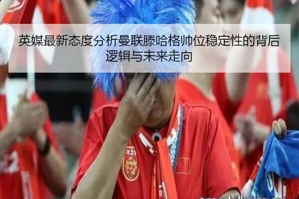 英媒最新态度分析曼联滕哈格帅位稳定性的背后逻辑与未来走向