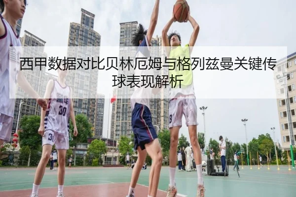 西甲数据对比贝林厄姆与格列兹曼关键传球表现解析
